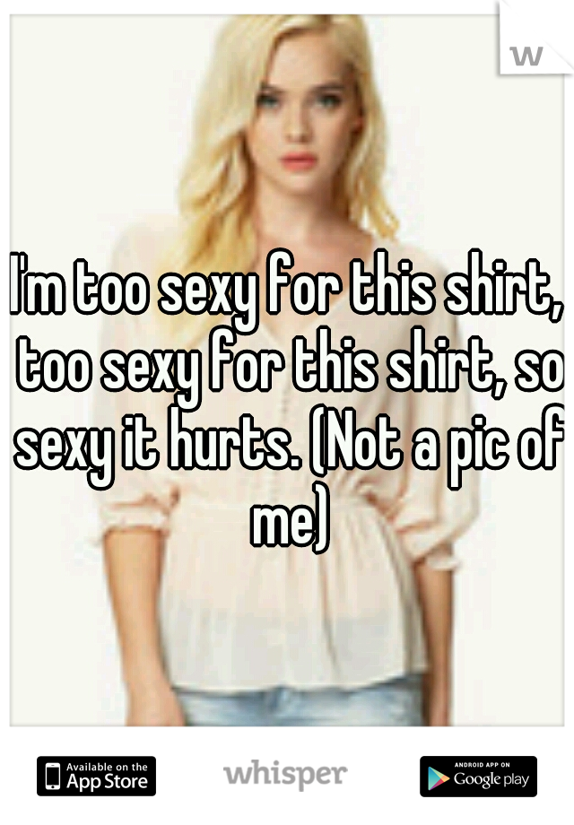 I'm too sexy for this shirt, too sexy for this shirt, so sexy it hurts. (Not a pic of me)
