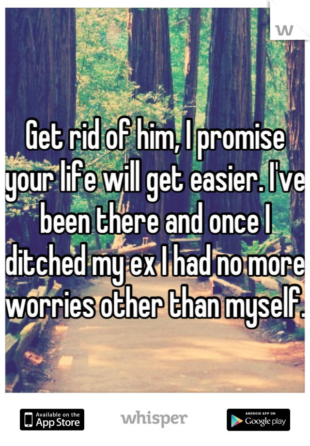 Get rid of him, I promise your life will get easier. I've been there and once I ditched my ex I had no more worries other than myself. 