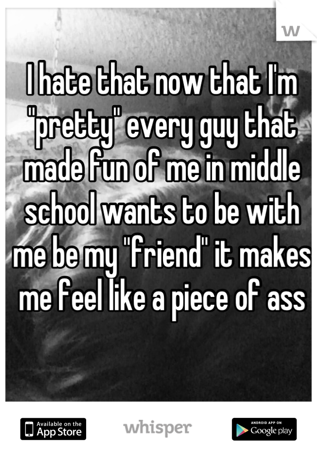 I hate that now that I'm "pretty" every guy that made fun of me in middle school wants to be with me be my "friend" it makes me feel like a piece of ass