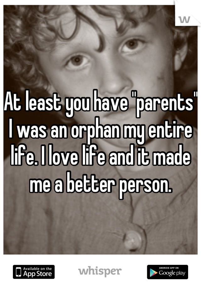 At least you have "parents" I was an orphan my entire life. I love life and it made me a better person.