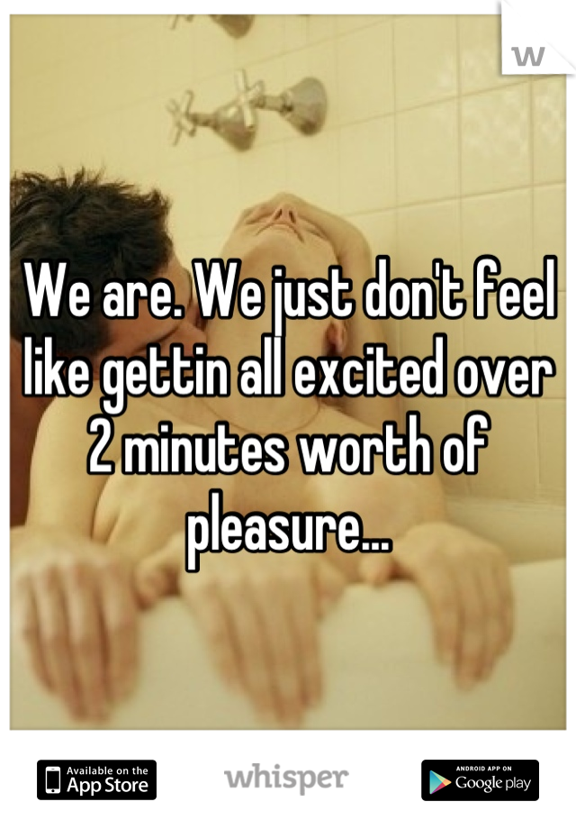 We are. We just don't feel like gettin all excited over 2 minutes worth of pleasure...