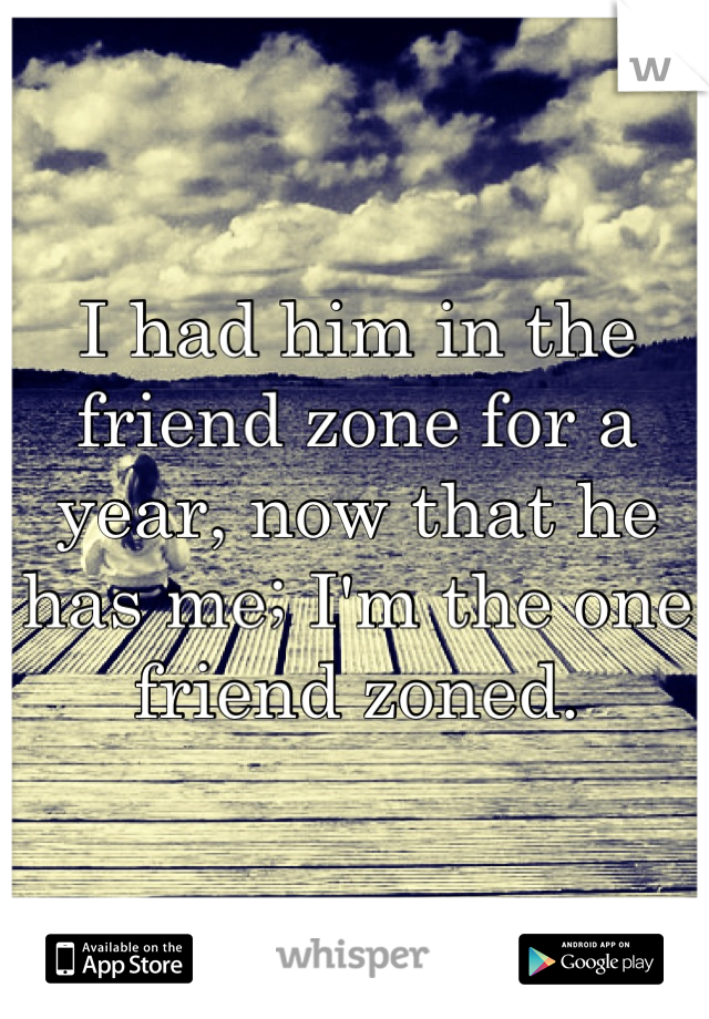 I had him in the friend zone for a year, now that he has me; I'm the one friend zoned.
