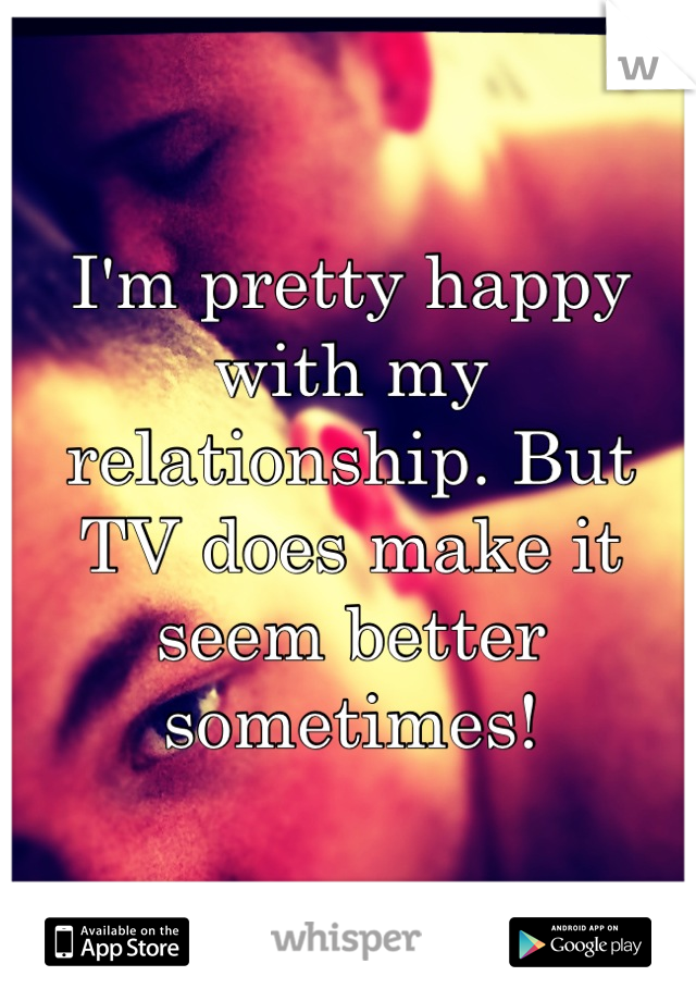 I'm pretty happy with my relationship. But TV does make it seem better sometimes!