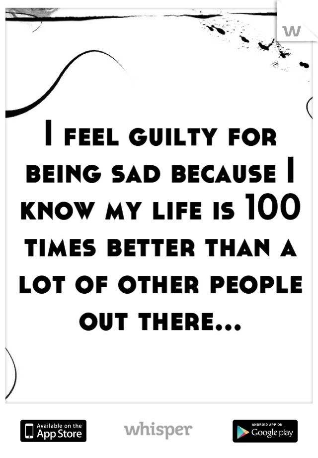 I feel guilty for being sad because I know my life is 100 times better than a lot of other people out there...