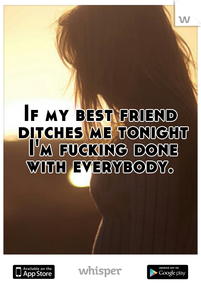 If my best friend ditches me tonight I'm fucking done with everybody. 