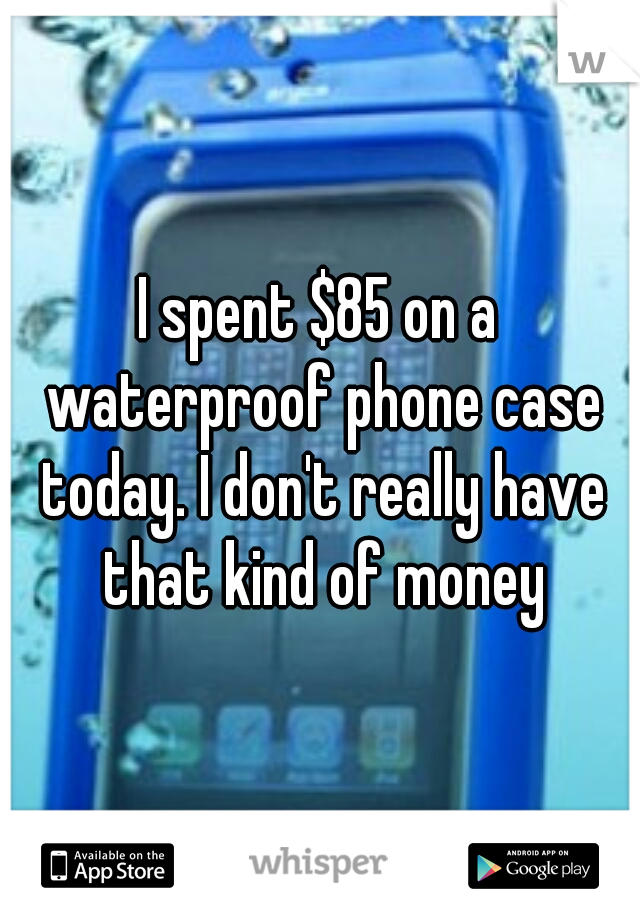 I spent $85 on a waterproof phone case today. I don't really have that kind of money