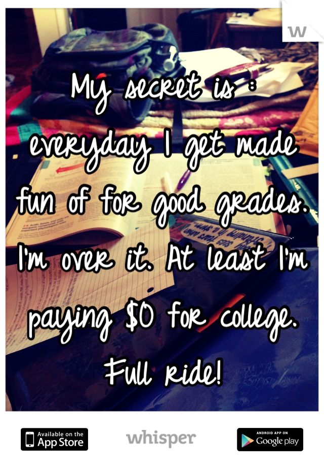 My secret is : everyday I get made fun of for good grades. I'm over it. At least I'm paying $0 for college. Full ride!