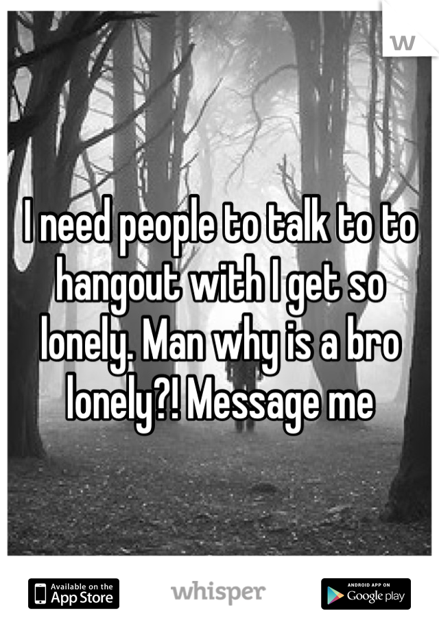 I need people to talk to to hangout with I get so lonely. Man why is a bro lonely?! Message me