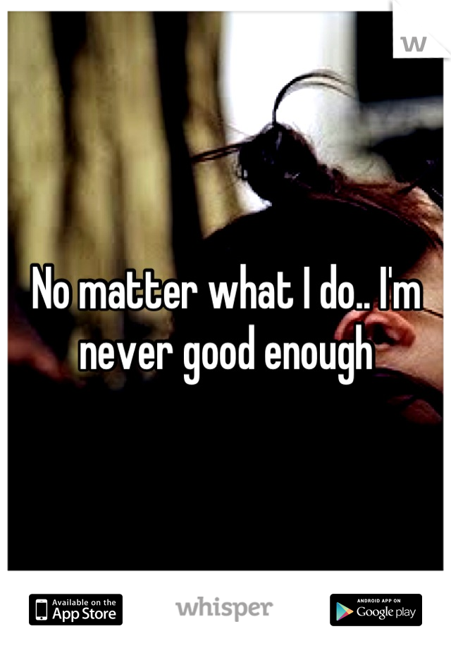 No matter what I do.. I'm never good enough
