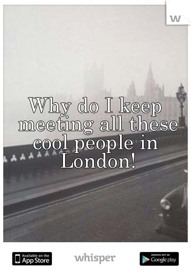 Why do I keep meeting all these cool people in
 London!