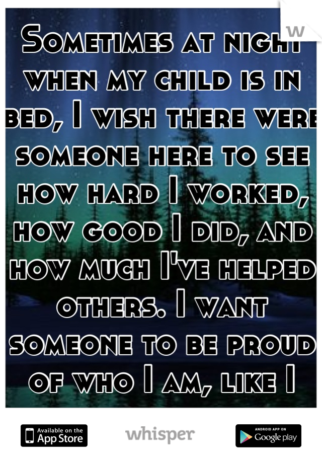 Sometimes at night when my child is in bed, I wish there were someone here to see how hard I worked, how good I did, and how much I've helped others. I want someone to be proud of who I am, like I am.