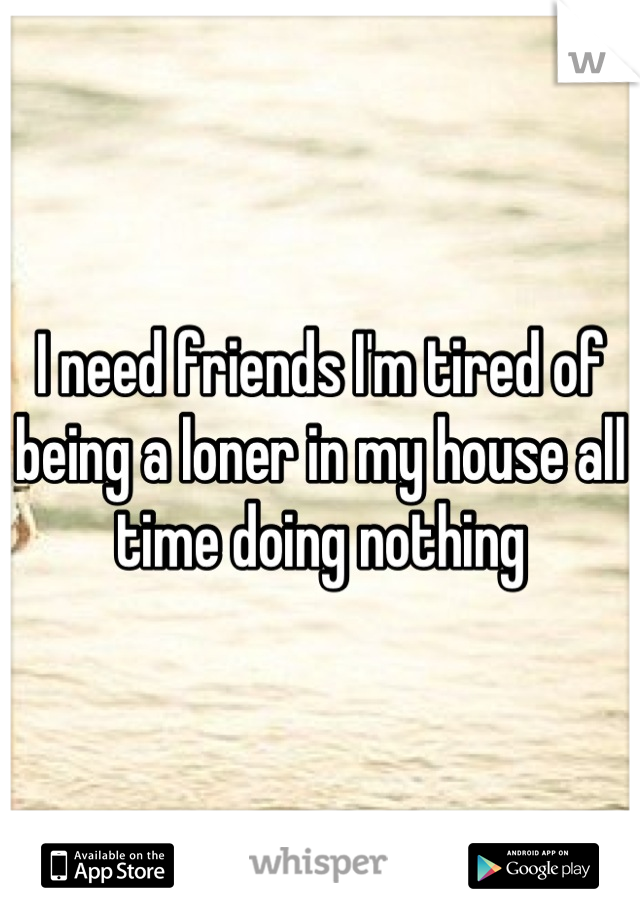 I need friends I'm tired of being a loner in my house all time doing nothing