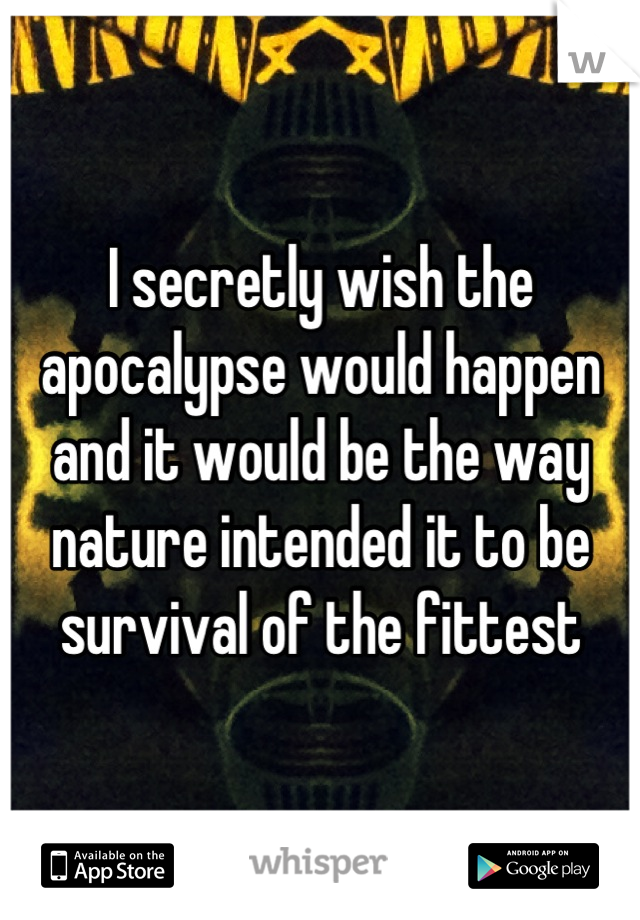 I secretly wish the apocalypse would happen and it would be the way nature intended it to be survival of the fittest