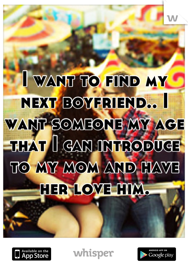 I want to find my next boyfriend.. I want someone my age that I can introduce to my mom and have her love him.