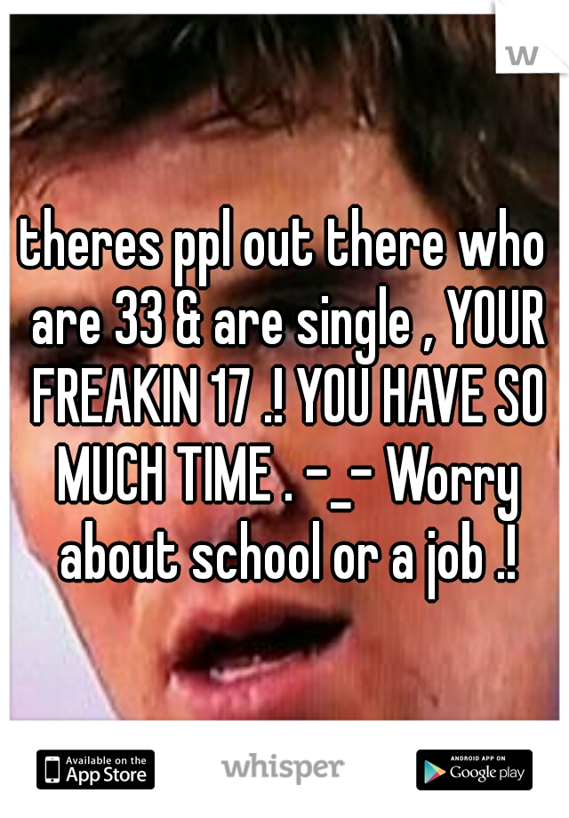 theres ppl out there who are 33 & are single , YOUR FREAKIN 17 .! YOU HAVE SO MUCH TIME . -_- Worry about school or a job .!