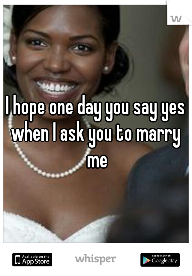 I hope one day you say yes when I ask you to marry  me