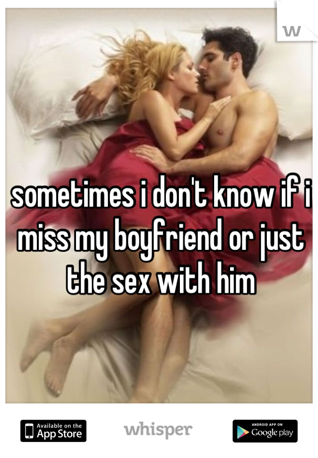 sometimes i don't know if i miss my boyfriend or just the sex with him