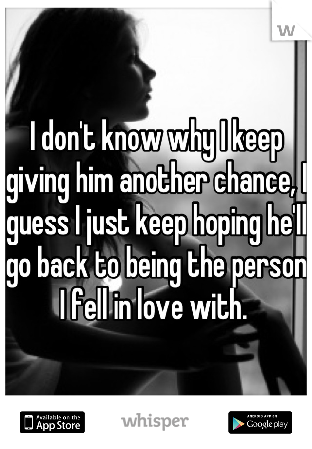 I don't know why I keep giving him another chance, I guess I just keep hoping he'll go back to being the person I fell in love with. 