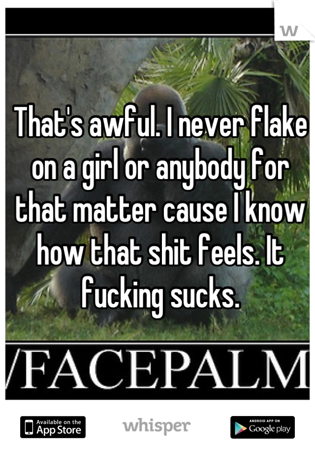 That's awful. I never flake on a girl or anybody for that matter cause I know how that shit feels. It fucking sucks.