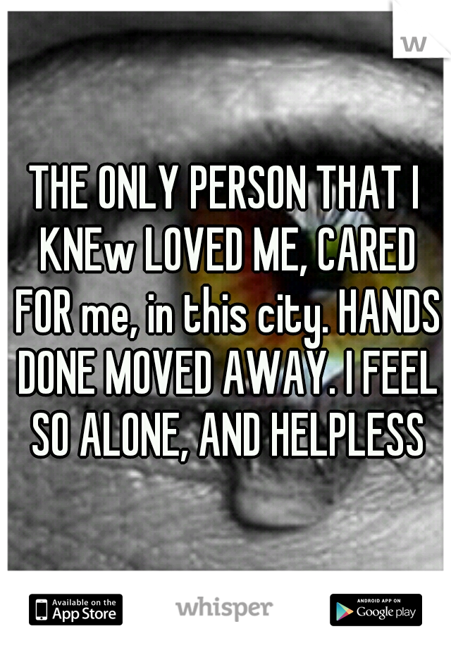 THE ONLY PERSON THAT I KNEw LOVED ME, CARED FOR me, in this city. HANDS DONE MOVED AWAY. I FEEL SO ALONE, AND HELPLESS