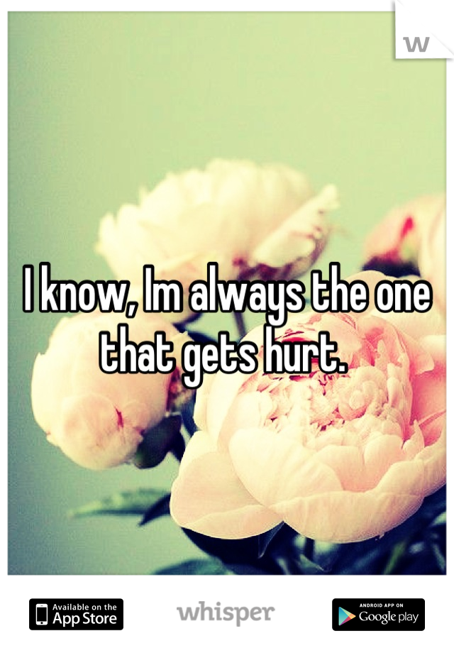 I know, Im always the one that gets hurt. 