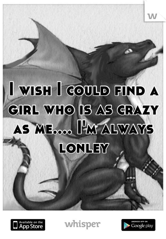 I wish I could find a girl who is as crazy as me.... I'm always lonley