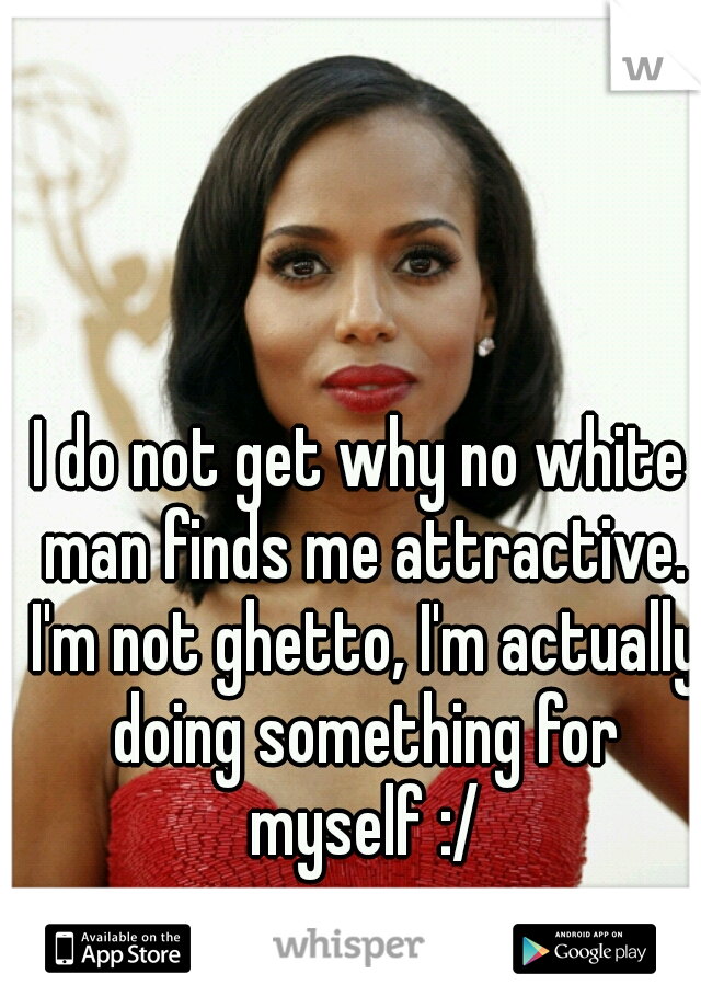 I do not get why no white man finds me attractive. I'm not ghetto, I'm actually doing something for myself :/