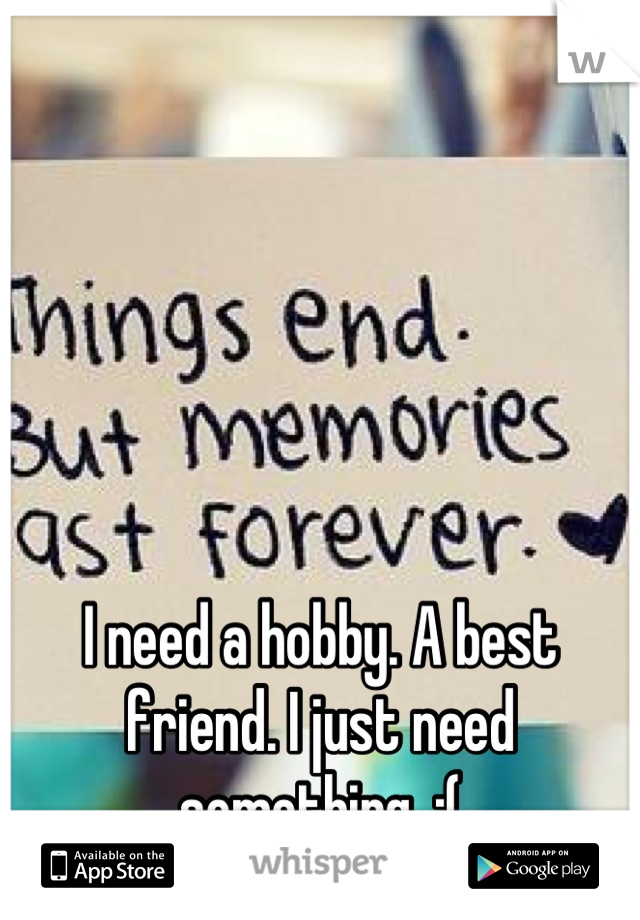 I need a hobby. A best friend. I just need something. :(