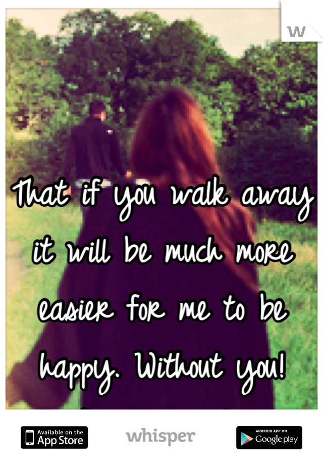 That if you walk away it will be much more easier for me to be happy. Without you! Please leave! 
