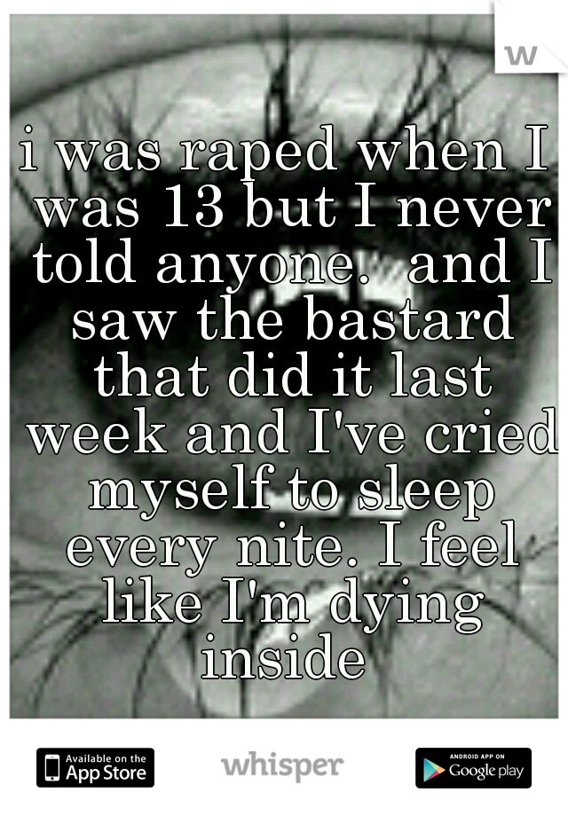 i was raped when I was 13 but I never told anyone.  and I saw the bastard that did it last week and I've cried myself to sleep every nite. I feel like I'm dying inside 
