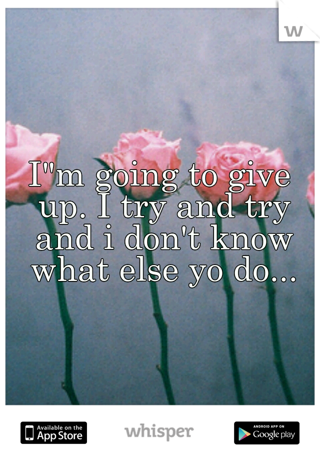 I"m going to give up. I try and try and i don't know what else yo do...
