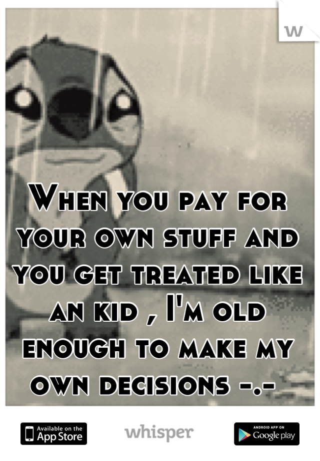 When you pay for your own stuff and you get treated like an kid , I'm old enough to make my own decisions -.- 