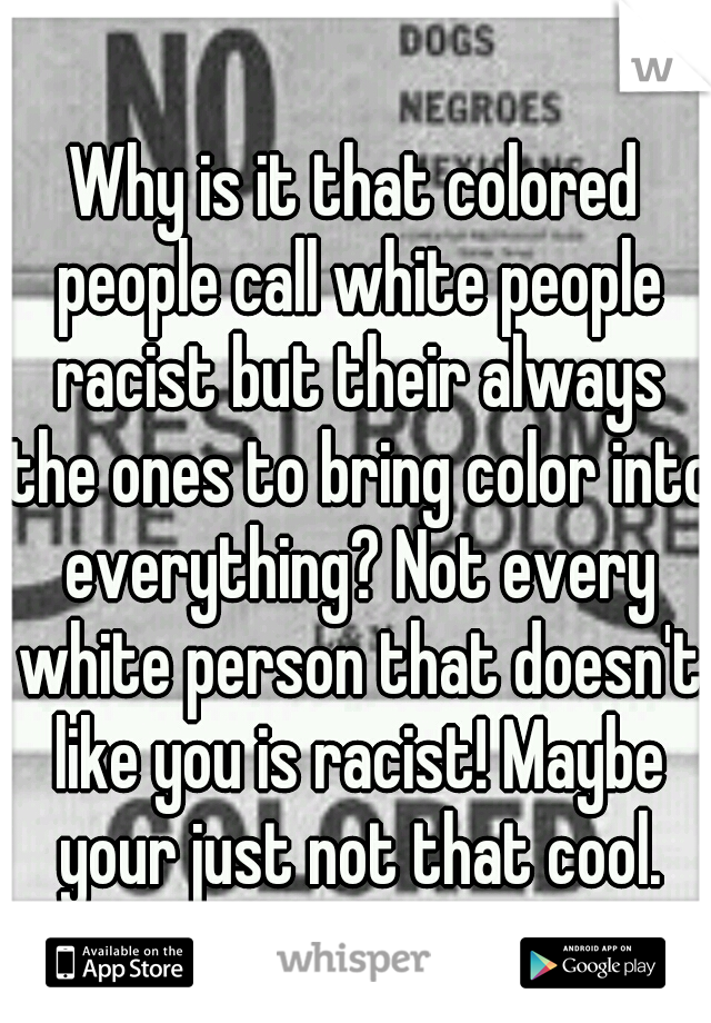 Why is it that colored people call white people racist but their always the ones to bring color into everything? Not every white person that doesn't like you is racist! Maybe your just not that cool.
