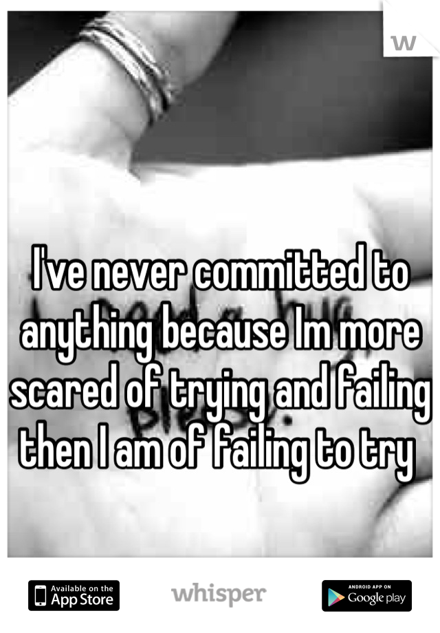 I've never committed to anything because Im more scared of trying and failing then I am of failing to try 
