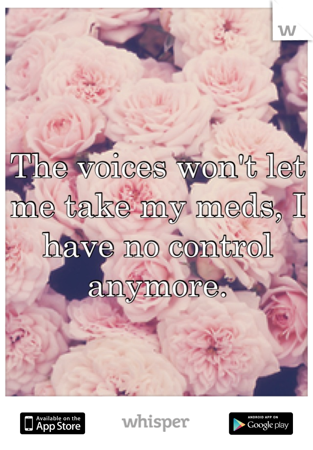 The voices won't let me take my meds, I have no control anymore.
