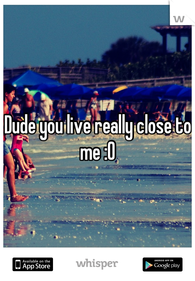 Dude you live really close to me :O