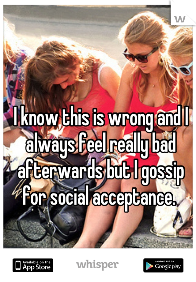 I know this is wrong and I always feel really bad afterwards but I gossip for social acceptance. 
