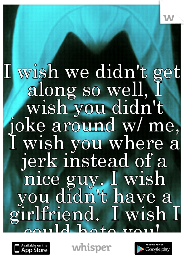 I wish we didn't get along so well, I wish you didn't joke around w/ me, I wish you where a jerk instead of a nice guy. I wish you didn't have a girlfriend.  I wish I could hate you! 