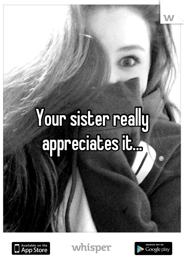 Your sister really appreciates it...