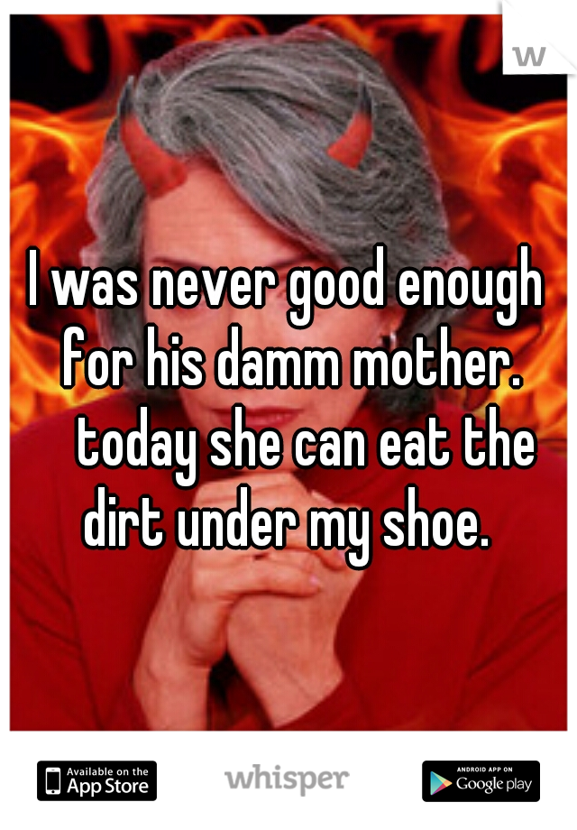 I was never good enough for his damm mother. 
today she can eat the dirt under my shoe. 