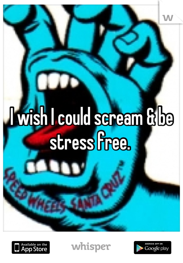I wish I could scream & be stress free. 
