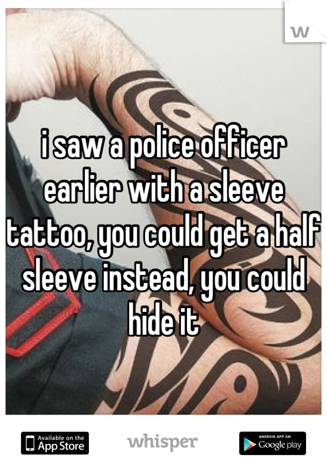 i saw a police officer earlier with a sleeve tattoo, you could get a half sleeve instead, you could hide it