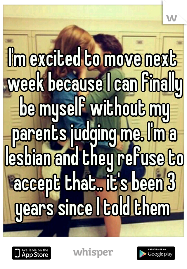I'm excited to move next week because I can finally be myself without my parents judging me. I'm a lesbian and they refuse to accept that.. it's been 3 years since I told them 