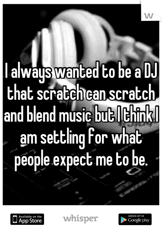 I always wanted to be a DJ that scratch can scratch and blend music but I think I am settling for what people expect me to be.
