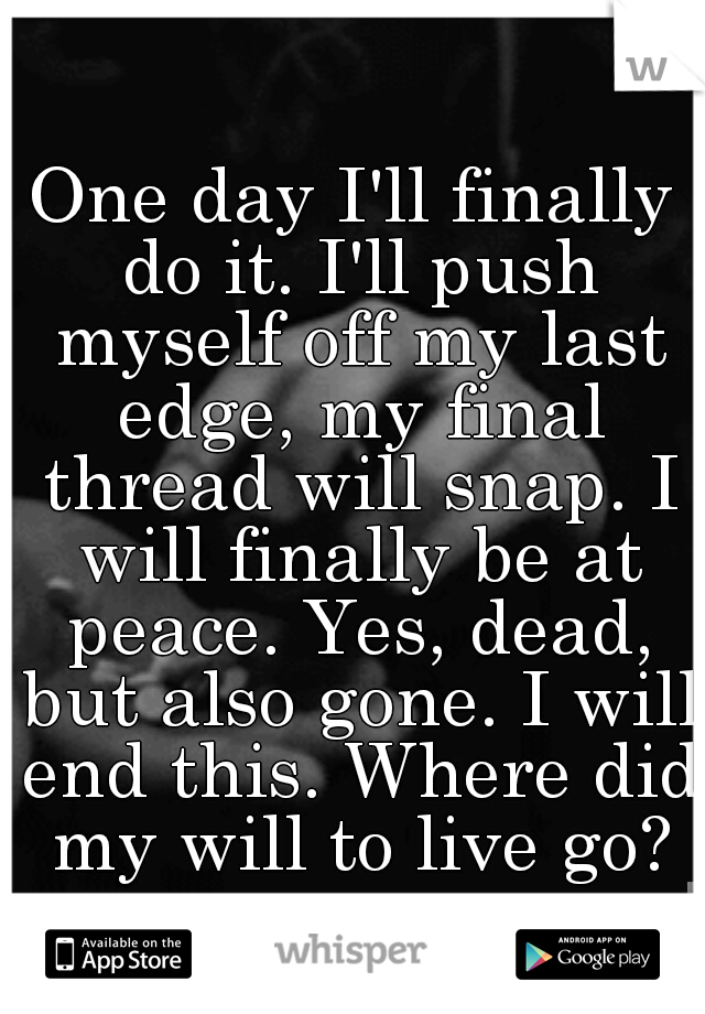 One day I'll finally do it. I'll push myself off my last edge, my final thread will snap. I will finally be at peace. Yes, dead, but also gone. I will end this. Where did my will to live go?