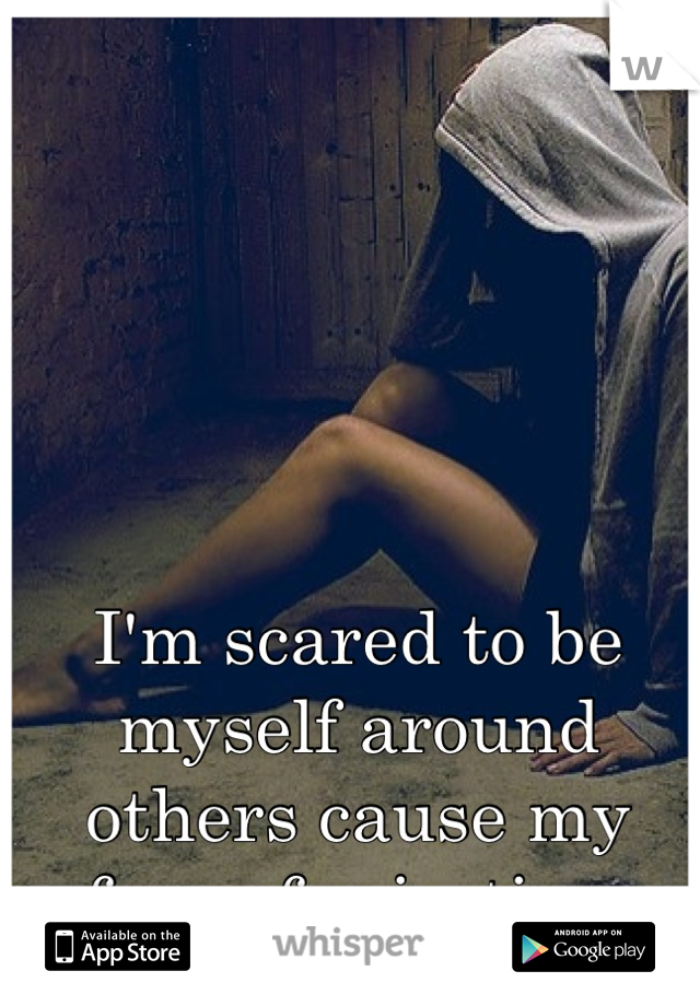 I'm scared to be myself around others cause my fear of rejection.