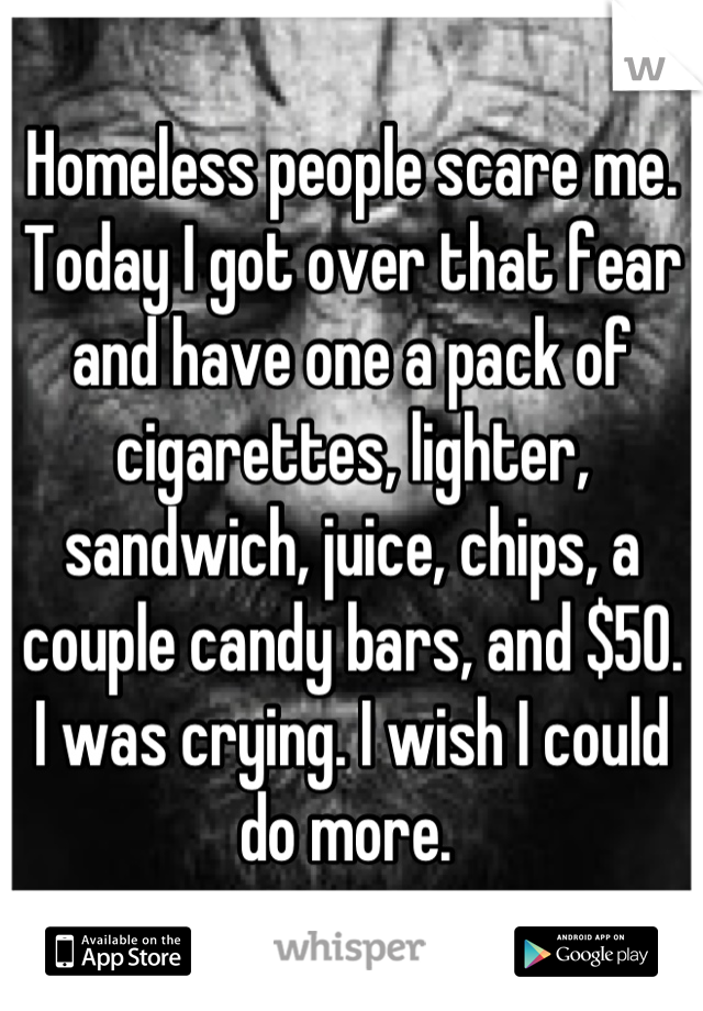 Homeless people scare me. Today I got over that fear and have one a pack of cigarettes, lighter, sandwich, juice, chips, a couple candy bars, and $50. I was crying. I wish I could do more. 
