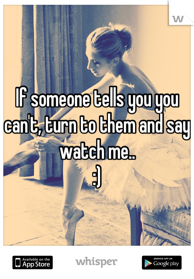 If someone tells you you can't, turn to them and say watch me.. 
:)