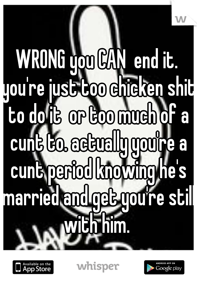 WRONG you CAN  end it. you're just too chicken shit to do it  or too much of a cunt to. actually you're a cunt period knowing he's married and get you're still with him. 