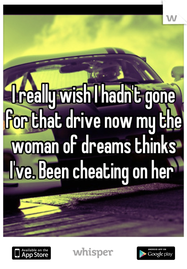 I really wish I hadn't gone for that drive now my the woman of dreams thinks I've. Been cheating on her 